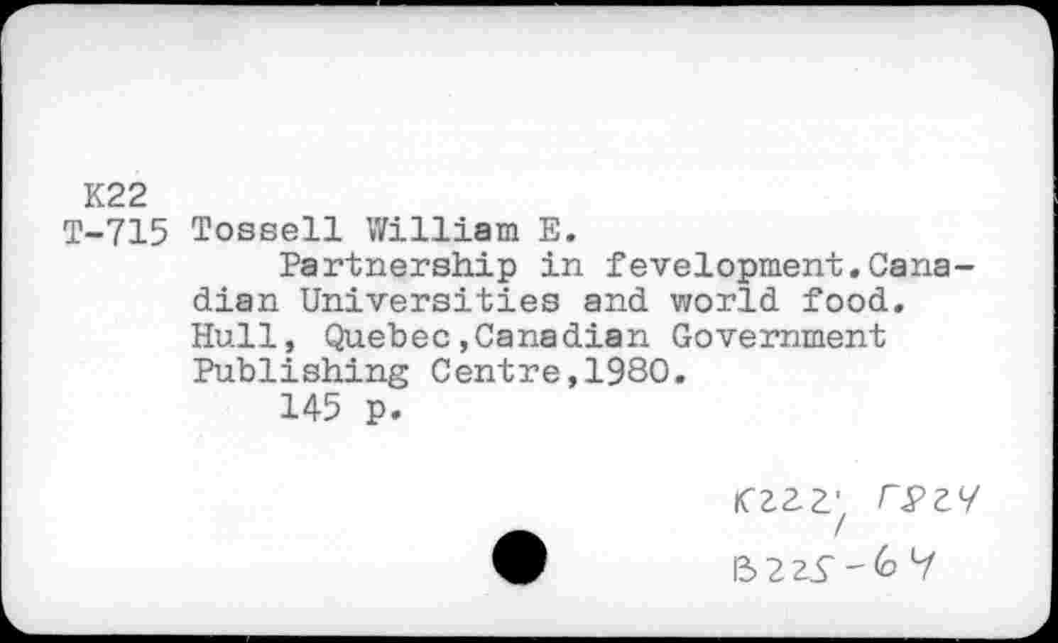 ﻿K22
T-715 Tossell William E.
Partnership in fevelopment.Canadian Universities and world food. Hull, Quebec.Canadian Government Publishing Centre,1980.
145 p.
•	13